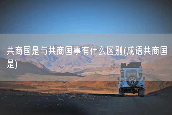 共商国是与共商国事有什么区别(成语共商国是)(图1)
