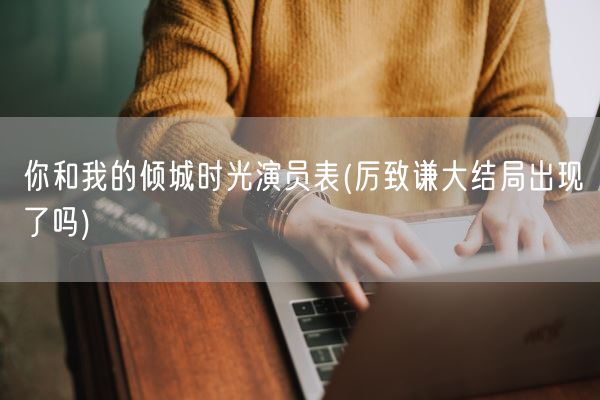 你和我的倾城时光演员表(厉致谦大结局出现了吗)(图1) 你和我的倾城时光演员表(厉致谦大结局出现了吗)(图1)