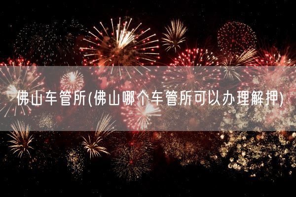 佛山车管所(佛山哪个车管所可以办理解押)(图1)