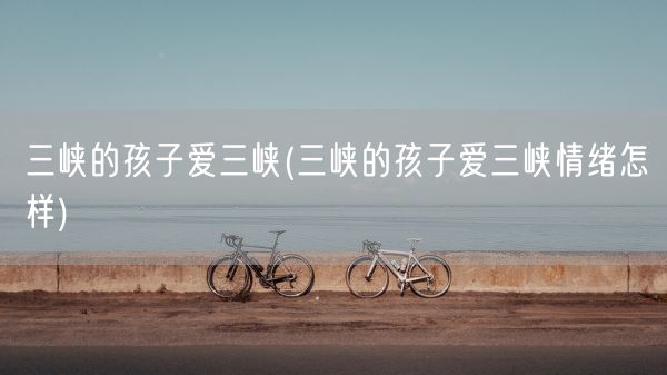 三峡的孩子爱三峡(三峡的孩子爱三峡情绪怎样)(图1)