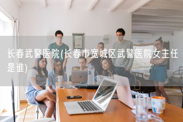 长春武警医院(长春市宽城区武警医院女主任是谁)(图1)