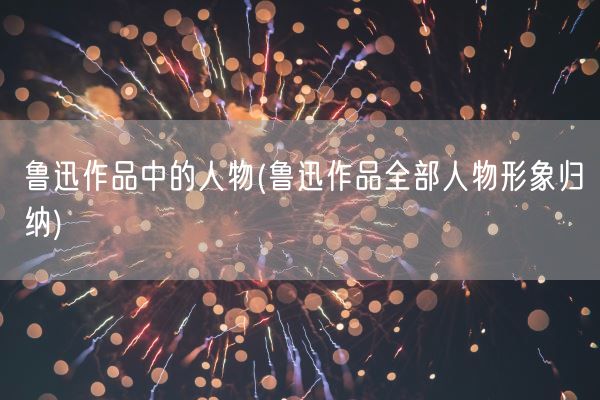 鲁迅作品中的人物(鲁迅作品全部人物形象归纳)(图1)