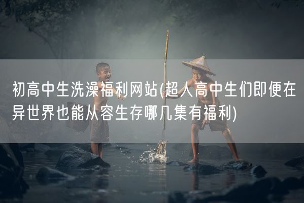 初高中生洗澡福利网站(超人高中生们即便在异世界也能从容生存哪几集有福利)(图1)