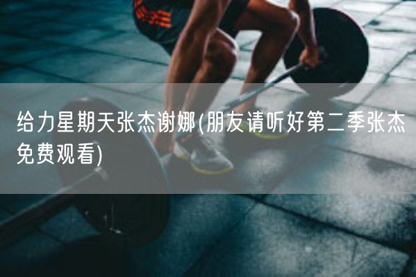 给力星期天张杰谢娜(朋友请听好第二季张杰免费观看)(图1)