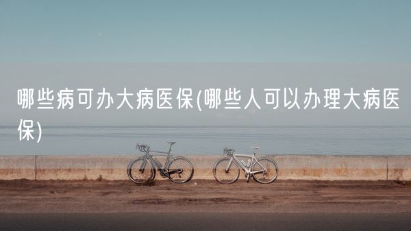 哪些病可办大病医保(哪些人可以办理大病医保)(图1) 哪些病可办大病医保(哪些人可以办理大病医保)(图1)
