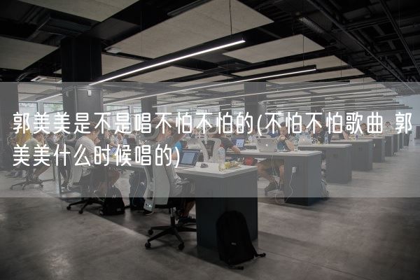 郭美美是不是唱不怕不怕的(不怕不怕歌曲 郭美美什么时候唱的)(图1)