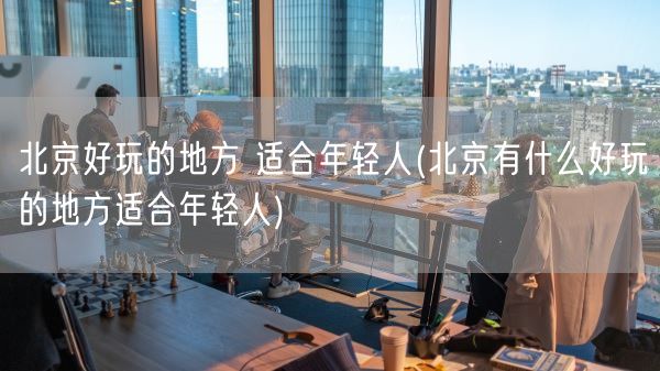 北京好玩的地方 适合年轻人(北京有什么好玩的地方适合年轻人)(图1)