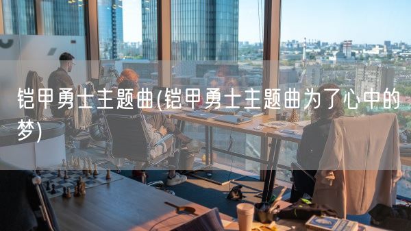 铠甲勇士主题曲(铠甲勇士主题曲为了心中的梦)(图1)