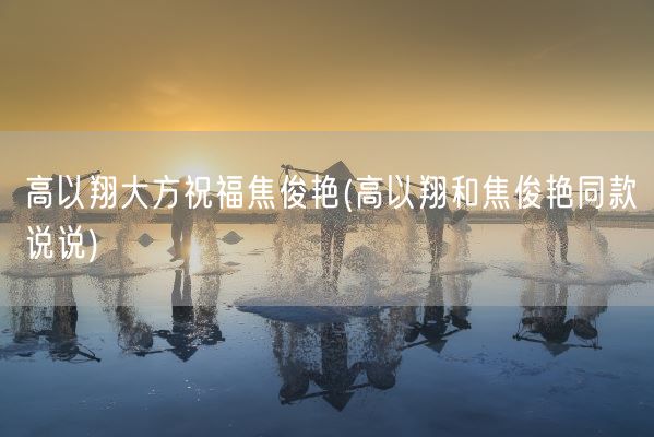 高以翔大方祝福焦俊艳(高以翔和焦俊艳同款说说)(图1)