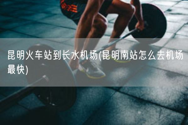 昆明火车站到长水机场(昆明南站怎么去机场最快)(图1)