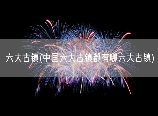 六大古镇(中国六大古镇都有哪六大古镇)(图1)