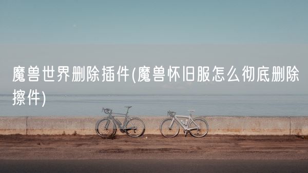 魔兽世界删除插件(魔兽怀旧服怎么彻底删除擦件)(图1)
