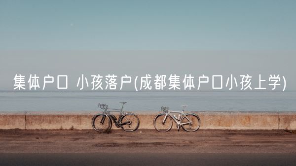 集体户口 小孩落户(成都集体户口小孩上学)(图1)