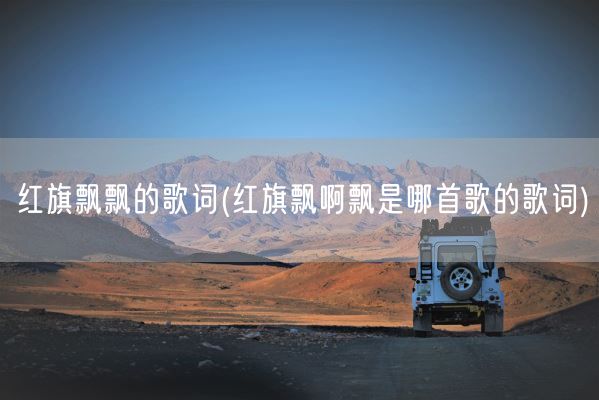 红旗飘飘的歌词(红旗飘啊飘是哪首歌的歌词)(图1) 红旗飘飘的歌词(红旗飘啊飘是哪首歌的歌词)(图1)