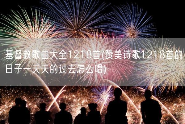 基督教歌曲大全1218首(赞美诗歌1218首的日子一天天的过去怎么唱)(图1) 基督教歌曲大全1218首(赞美诗歌1218首的日子一天天的过去怎么唱)(图1)