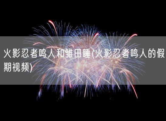 火影忍者鸣人和雏田睡(火影忍者鸣人的假期视频)(图1) 火影忍者鸣人和雏田睡(火影忍者鸣人的假期视频)(图1)