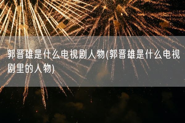 郭晋雄是什么电视剧人物(郭晋雄是什么电视剧里的人物)(图1) 郭晋雄是什么电视剧人物(郭晋雄是什么电视剧里的人物)(图1)