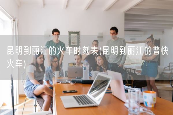 昆明到丽江的火车时刻表(昆明到丽江的普快火车)(图1)