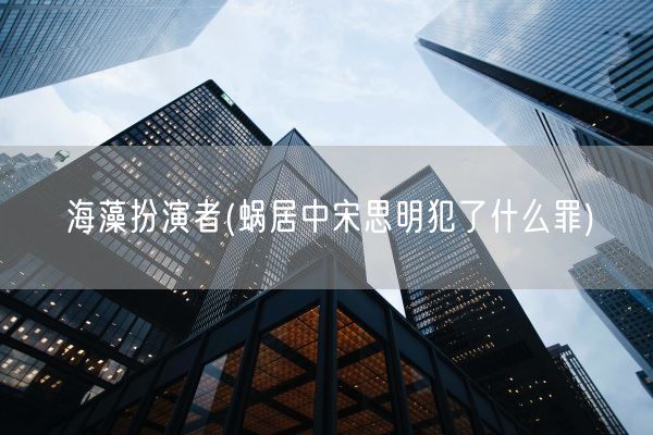 海藻扮演者(蜗居中宋思明犯了什么罪)(图1)