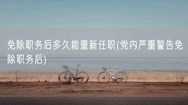 免除职务后多久能重新任职(党内严重警告免除职务后)(图1)