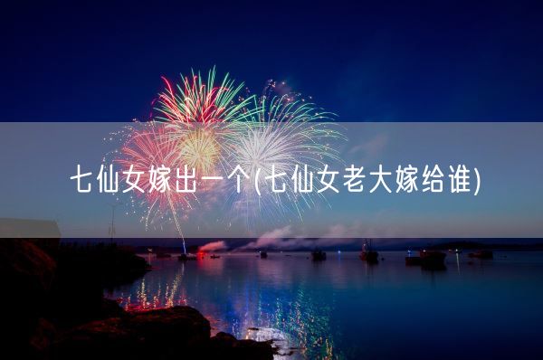 七仙女嫁出一个(七仙女老大嫁给谁)(图1)