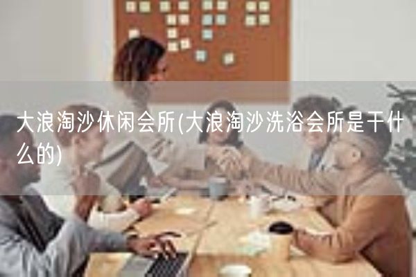 大浪淘沙休闲会所(大浪淘沙洗浴会所是干什么的)(图1)
