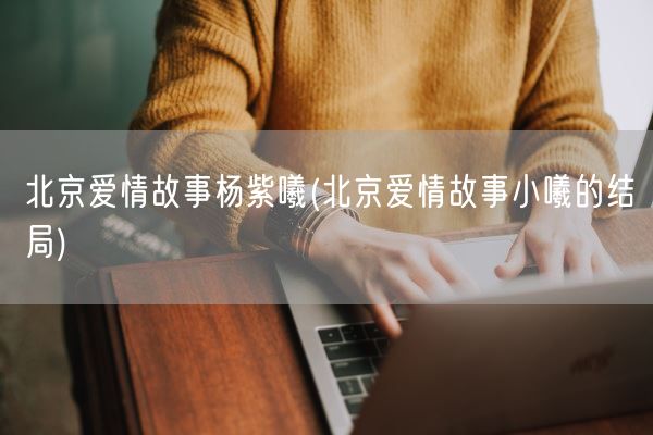 北京爱情故事杨紫曦(北京爱情故事小曦的结局)(图1) 北京爱情故事杨紫曦(北京爱情故事小曦的结局)(图1)