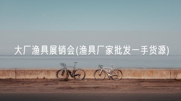 大厂渔具展销会(渔具厂家批发一手货源)(图1)