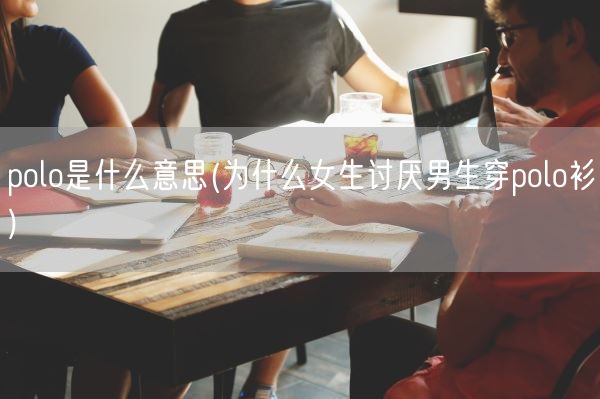 polo是什么意思(为什么女生讨厌男生穿polo衫)(图1)