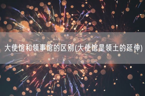 大使馆和领事馆的区别(大使馆是领土的延伸)(图1)