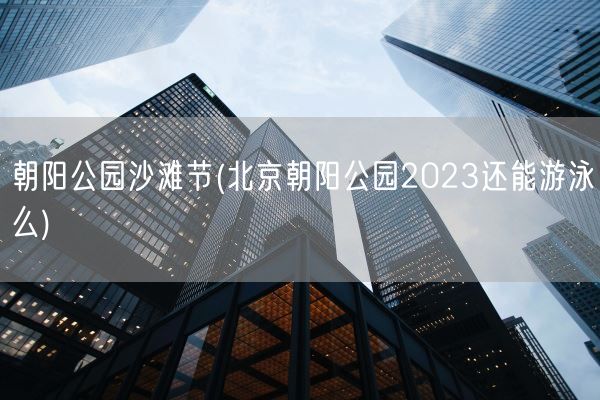朝阳公园沙滩节(北京朝阳公园2023还能游泳么)(图1) 朝阳公园沙滩节(北京朝阳公园2023还能游泳么)(图1)