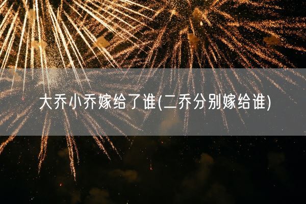 大乔小乔嫁给了谁(二乔分别嫁给谁)(图1) 大乔小乔嫁给了谁(二乔分别嫁给谁)(图1)