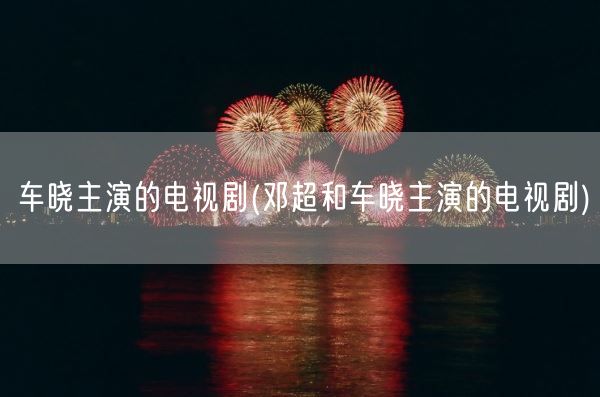 车晓主演的电视剧(邓超和车晓主演的电视剧)(图1) 车晓主演的电视剧(邓超和车晓主演的电视剧)(图1)