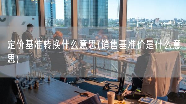 定价基准转换什么意思(销售基准价是什么意思)(图1) 定价基准转换什么意思(销售基准价是什么意思)(图1)