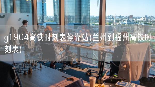 g1904高铁时刻表停靠站(兰州到福州高铁时刻表)(图1)