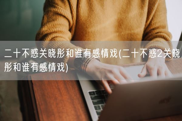 二十不惑关晓彤和谁有感情戏(二十不惑2关晓彤和谁有感情戏)(图1) 二十不惑关晓彤和谁有感情戏(二十不惑2关晓彤和谁有感情戏)(图1)