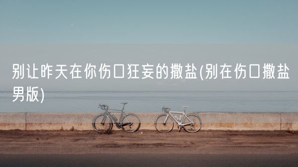 别让昨天在你伤口狂妄的撒盐(别在伤口撒盐男版)(图1) 别让昨天在你伤口狂妄的撒盐(别在伤口撒盐男版)(图1)