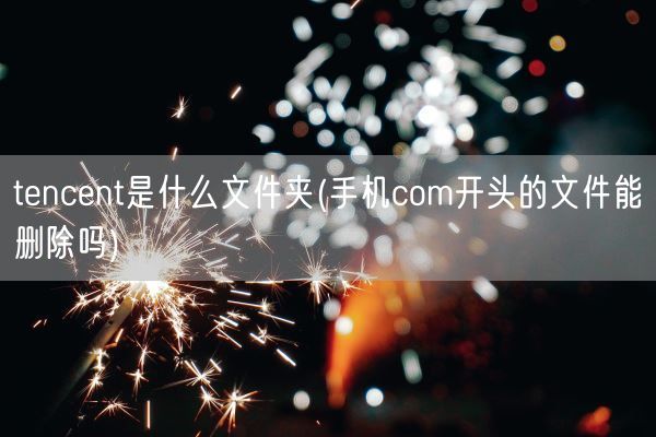 tencent是什么文件夹(手机com开头的文件能删除吗)(图1) tencent是什么文件夹(手机com开头的文件能删除吗)(图1)