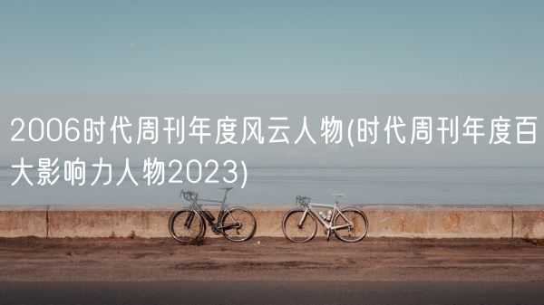 2006时代周刊年度风云人物(时代周刊年度百大影响力人物2023)(图1) 2006时代周刊年度风云人物(时代周刊年度百大影响力人物2023)(图1)
