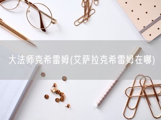 大法师克希雷姆(艾萨拉克希雷姆在哪)(图1) 大法师克希雷姆(艾萨拉克希雷姆在哪)(图1)