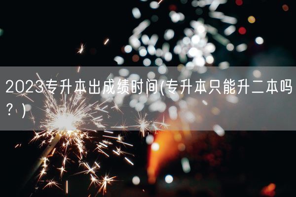 2023专升本出成绩时间(专升本只能升二本吗？)(图1)