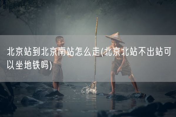 北京站到北京南站怎么走(北京北站不出站可以坐地铁吗)(图1)