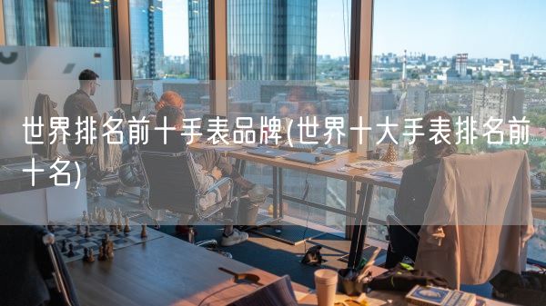世界排名前十手表品牌(世界十大手表排名前十名)(图1) 世界排名前十手表品牌(世界十大手表排名前十名)(图1)