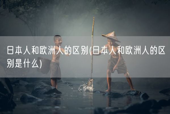 日本人和欧洲人的区别(日本人和欧洲人的区别是什么)(图1) 日本人和欧洲人的区别(日本人和欧洲人的区别是什么)(图1)