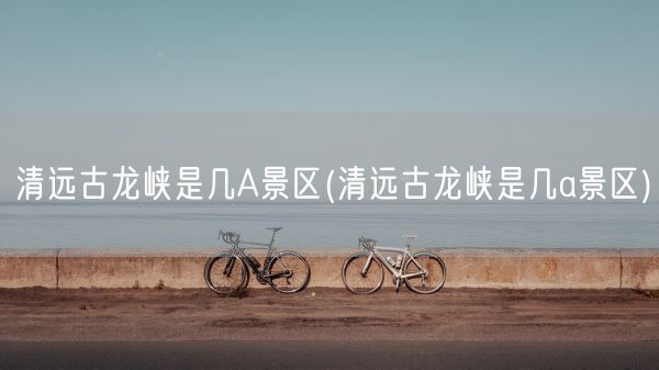 清远古龙峡是几A景区(清远古龙峡是几a景区)(图1) 清远古龙峡是几A景区(清远古龙峡是几a景区)(图1)