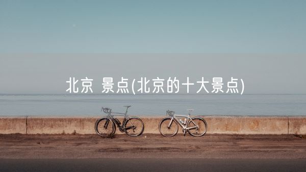 北京 景点(北京的十大景点)